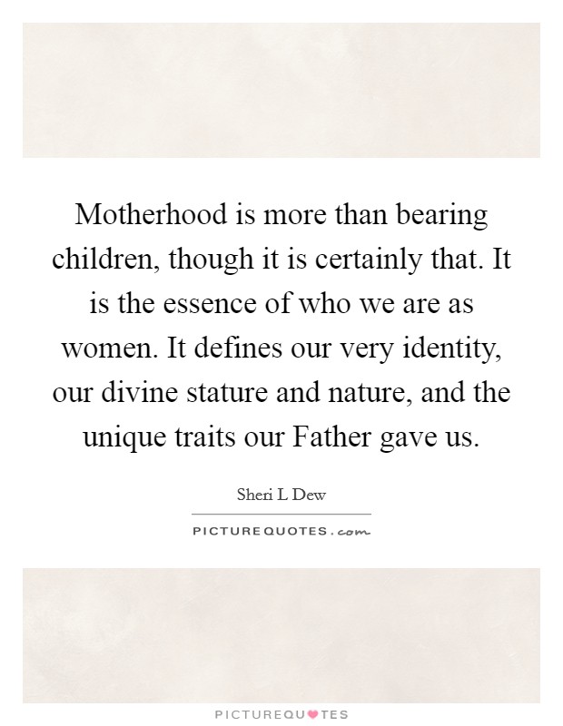 Motherhood is more than bearing children, though it is certainly that. It is the essence of who we are as women. It defines our very identity, our divine stature and nature, and the unique traits our Father gave us. Picture Quote #1