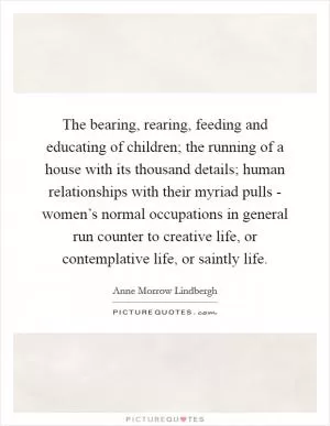 The bearing, rearing, feeding and educating of children; the running of a house with its thousand details; human relationships with their myriad pulls - women’s normal occupations in general run counter to creative life, or contemplative life, or saintly life Picture Quote #1