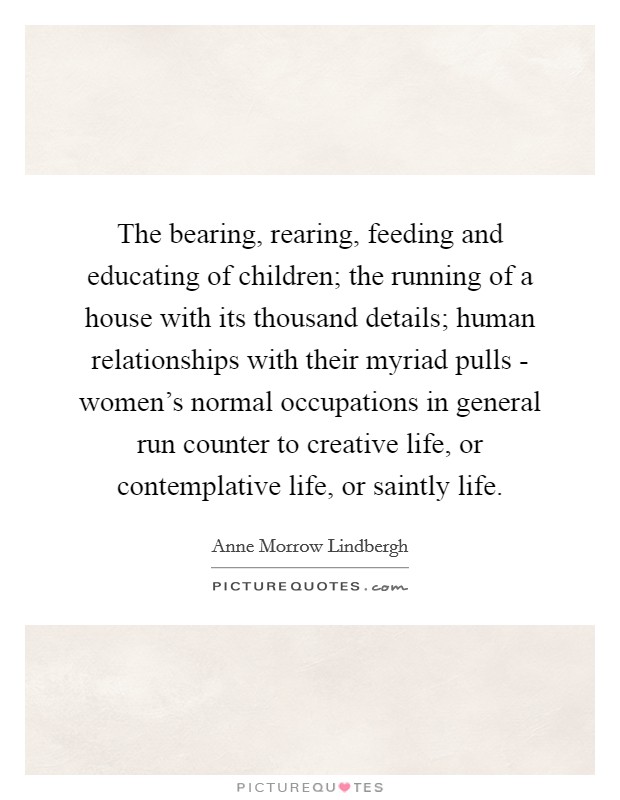 The bearing, rearing, feeding and educating of children; the running of a house with its thousand details; human relationships with their myriad pulls - women's normal occupations in general run counter to creative life, or contemplative life, or saintly life. Picture Quote #1