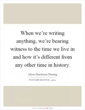 When we’re writing anything, we’re bearing witness to the time we live in and how it’s different from any other time in history Picture Quote #1