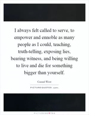 I always felt called to serve, to empower and ennoble as many people as I could, teaching, truth-telling, exposing lies, bearing witness, and being willing to live and die for something bigger than yourself Picture Quote #1