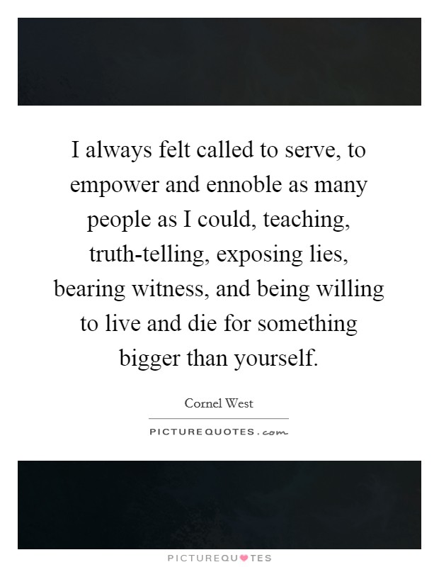 I always felt called to serve, to empower and ennoble as many people as I could, teaching, truth-telling, exposing lies, bearing witness, and being willing to live and die for something bigger than yourself. Picture Quote #1