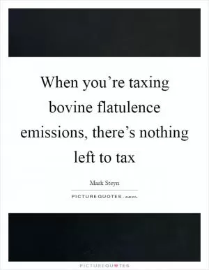 When you’re taxing bovine flatulence emissions, there’s nothing left to tax Picture Quote #1