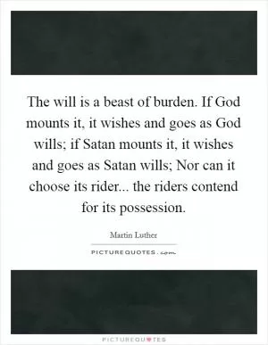 The will is a beast of burden. If God mounts it, it wishes and goes as God wills; if Satan mounts it, it wishes and goes as Satan wills; Nor can it choose its rider... the riders contend for its possession Picture Quote #1