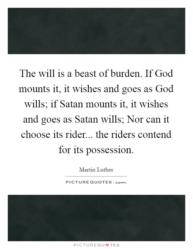 The will is a beast of burden. If God mounts it, it wishes and goes as God wills; if Satan mounts it, it wishes and goes as Satan wills; Nor can it choose its rider... the riders contend for its possession. Picture Quote #1