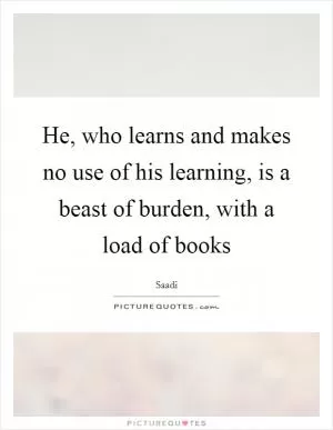 He, who learns and makes no use of his learning, is a beast of burden, with a load of books Picture Quote #1