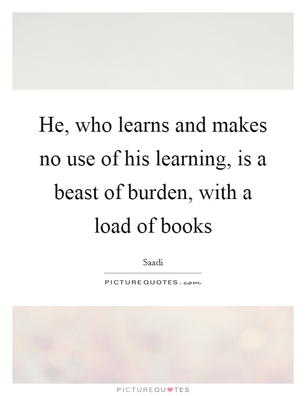 He, who learns and makes no use of his learning, is a beast of burden, with a load of books Picture Quote #1