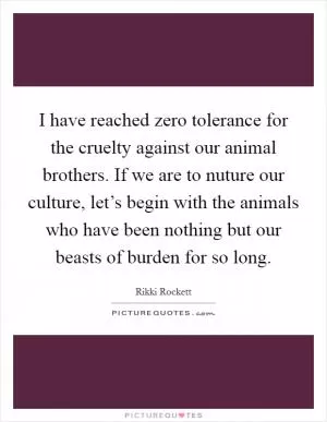 I have reached zero tolerance for the cruelty against our animal brothers. If we are to nuture our culture, let’s begin with the animals who have been nothing but our beasts of burden for so long Picture Quote #1