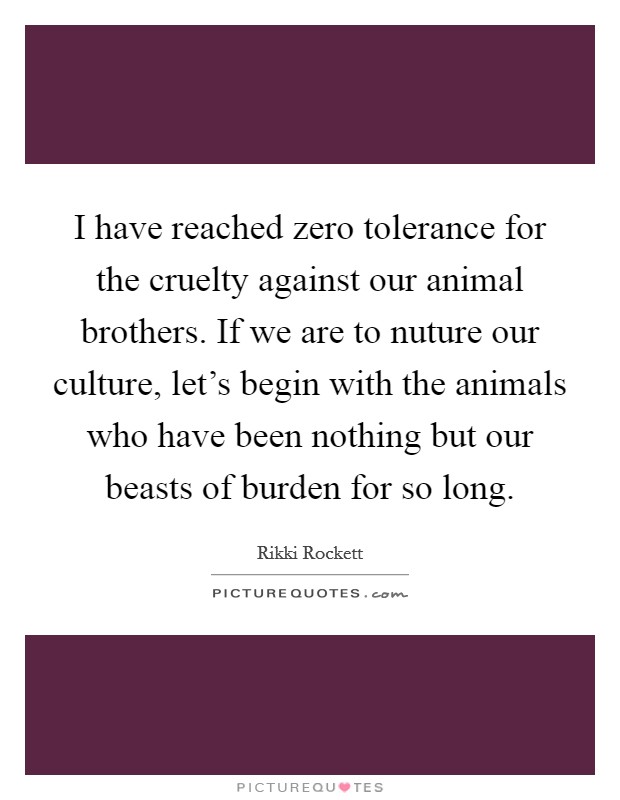 I have reached zero tolerance for the cruelty against our animal brothers. If we are to nuture our culture, let's begin with the animals who have been nothing but our beasts of burden for so long. Picture Quote #1