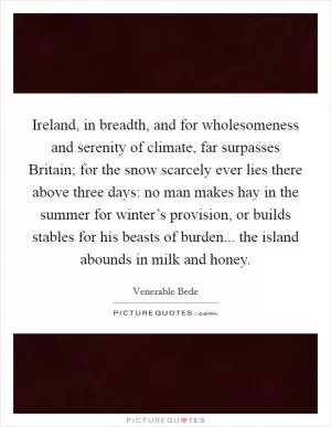 Ireland, in breadth, and for wholesomeness and serenity of climate, far surpasses Britain; for the snow scarcely ever lies there above three days: no man makes hay in the summer for winter’s provision, or builds stables for his beasts of burden... the island abounds in milk and honey Picture Quote #1