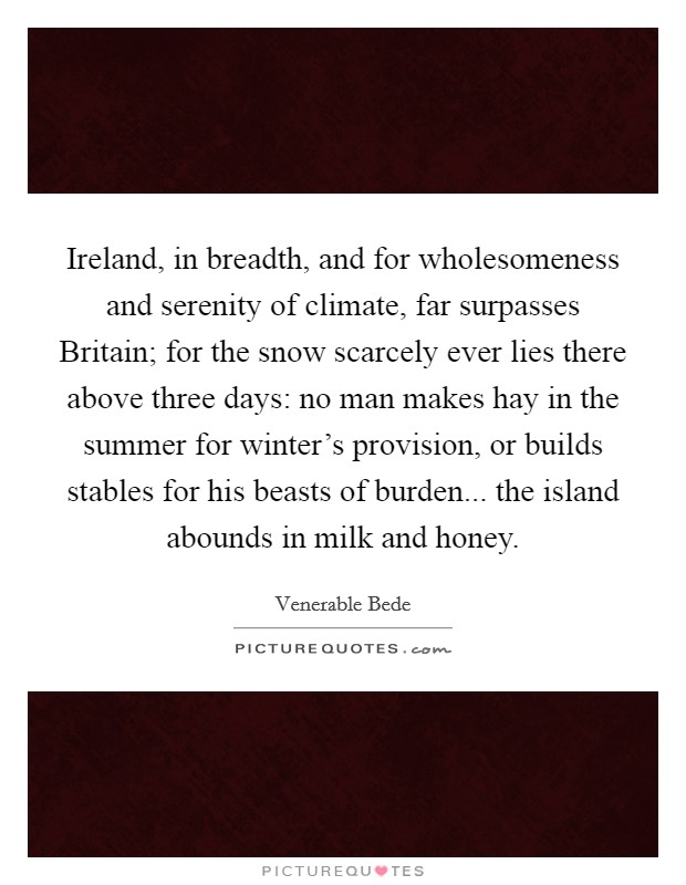 Ireland, in breadth, and for wholesomeness and serenity of climate, far surpasses Britain; for the snow scarcely ever lies there above three days: no man makes hay in the summer for winter's provision, or builds stables for his beasts of burden... the island abounds in milk and honey. Picture Quote #1