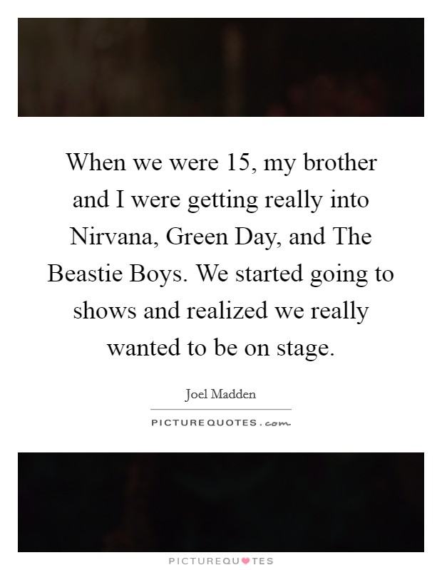 When we were 15, my brother and I were getting really into Nirvana, Green Day, and The Beastie Boys. We started going to shows and realized we really wanted to be on stage. Picture Quote #1