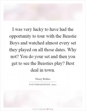 I was very lucky to have had the opportunity to tour with the Beastie Boys and watched almost every set they played on all those dates. Why not? You do your set and then you get to see the Beasties play? Best deal in town Picture Quote #1
