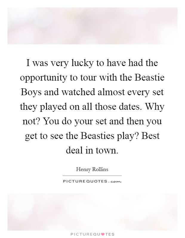 I was very lucky to have had the opportunity to tour with the Beastie Boys and watched almost every set they played on all those dates. Why not? You do your set and then you get to see the Beasties play? Best deal in town. Picture Quote #1