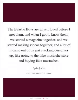 The Beastie Boys are guys I loved before I met them, and when I got to know them, we started a magazine together, and we started making videos together, and a lot of it came out of us just cracking ourselves up, like going to the fake mustache store and buying fake mustaches Picture Quote #1