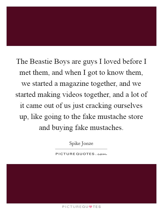 The Beastie Boys are guys I loved before I met them, and when I got to know them, we started a magazine together, and we started making videos together, and a lot of it came out of us just cracking ourselves up, like going to the fake mustache store and buying fake mustaches. Picture Quote #1