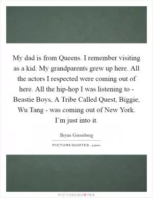 My dad is from Queens. I remember visiting as a kid. My grandparents grew up here. All the actors I respected were coming out of here. All the hip-hop I was listening to - Beastie Boys, A Tribe Called Quest, Biggie, Wu Tang - was coming out of New York. I’m just into it Picture Quote #1