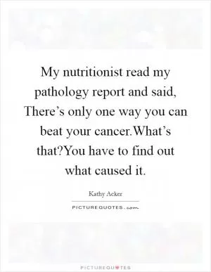My nutritionist read my pathology report and said, There’s only one way you can beat your cancer.What’s that?You have to find out what caused it Picture Quote #1