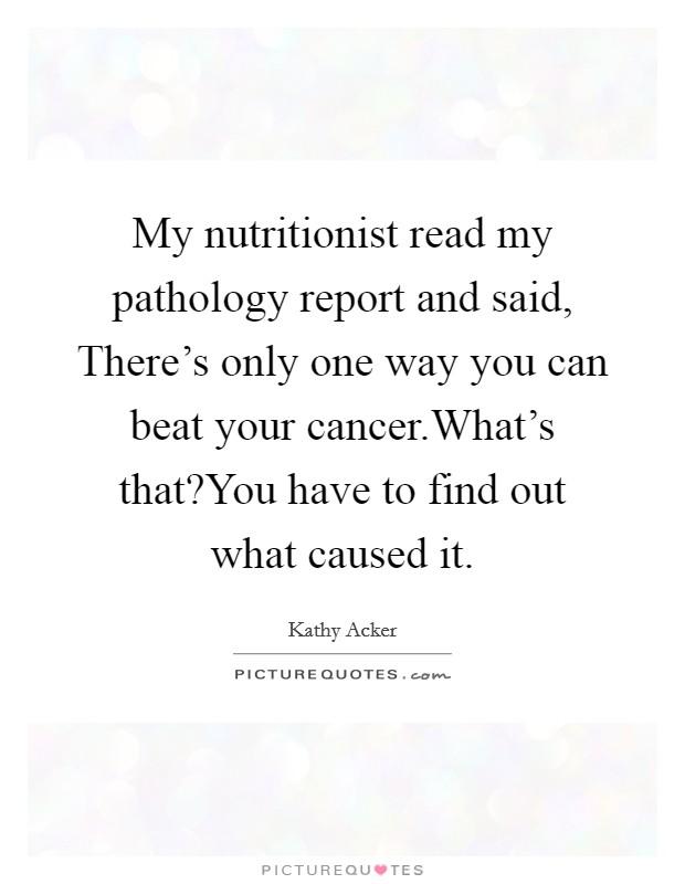 My nutritionist read my pathology report and said, There's only one way you can beat your cancer.What's that?You have to find out what caused it. Picture Quote #1