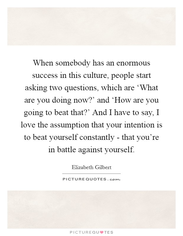 When somebody has an enormous success in this culture, people start asking two questions, which are ‘What are you doing now?' and ‘How are you going to beat that?' And I have to say, I love the assumption that your intention is to beat yourself constantly - that you're in battle against yourself. Picture Quote #1