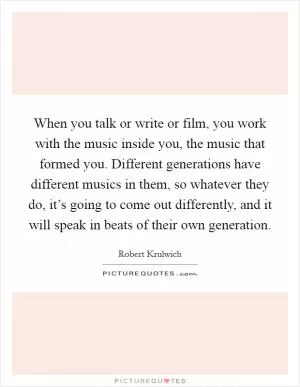 When you talk or write or film, you work with the music inside you, the music that formed you. Different generations have different musics in them, so whatever they do, it’s going to come out differently, and it will speak in beats of their own generation Picture Quote #1