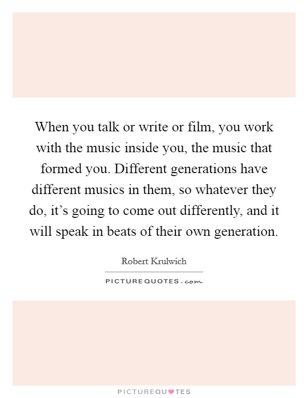 When you talk or write or film, you work with the music inside you, the music that formed you. Different generations have different musics in them, so whatever they do, it's going to come out differently, and it will speak in beats of their own generation. Picture Quote #1