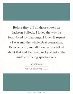 Before they did all those shows on Jackson Pollock, I loved the way he formulated his paintings. I loved Basquiat - I was into the whole Beat generation, Kerouac, etc., and all those artists talked about that and Kerouac, so I just got in the middle of being spontaneous Picture Quote #1