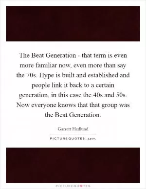 The Beat Generation - that term is even more familiar now, even more than say the  70s. Hype is built and established and people link it back to a certain generation, in this case the  40s and  50s. Now everyone knows that that group was the Beat Generation Picture Quote #1