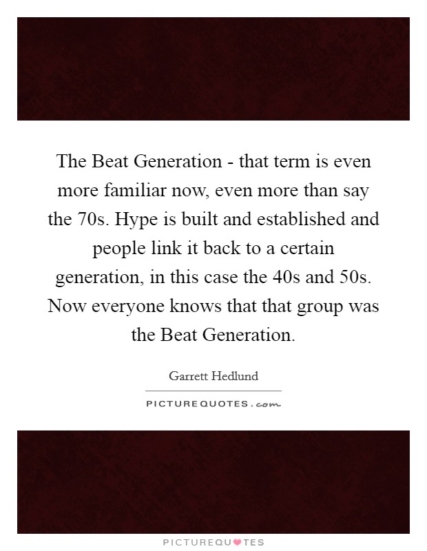 The Beat Generation - that term is even more familiar now, even more than say the  70s. Hype is built and established and people link it back to a certain generation, in this case the  40s and  50s. Now everyone knows that that group was the Beat Generation. Picture Quote #1