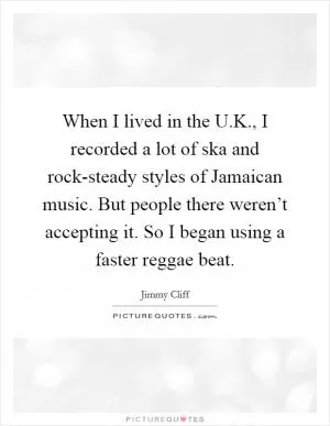 When I lived in the U.K., I recorded a lot of ska and rock-steady styles of Jamaican music. But people there weren’t accepting it. So I began using a faster reggae beat Picture Quote #1