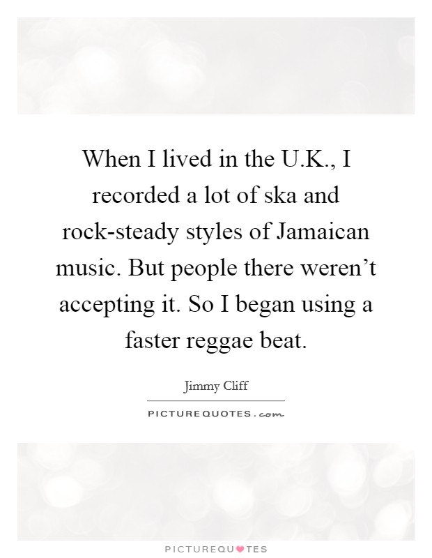 When I lived in the U.K., I recorded a lot of ska and rock-steady styles of Jamaican music. But people there weren't accepting it. So I began using a faster reggae beat. Picture Quote #1