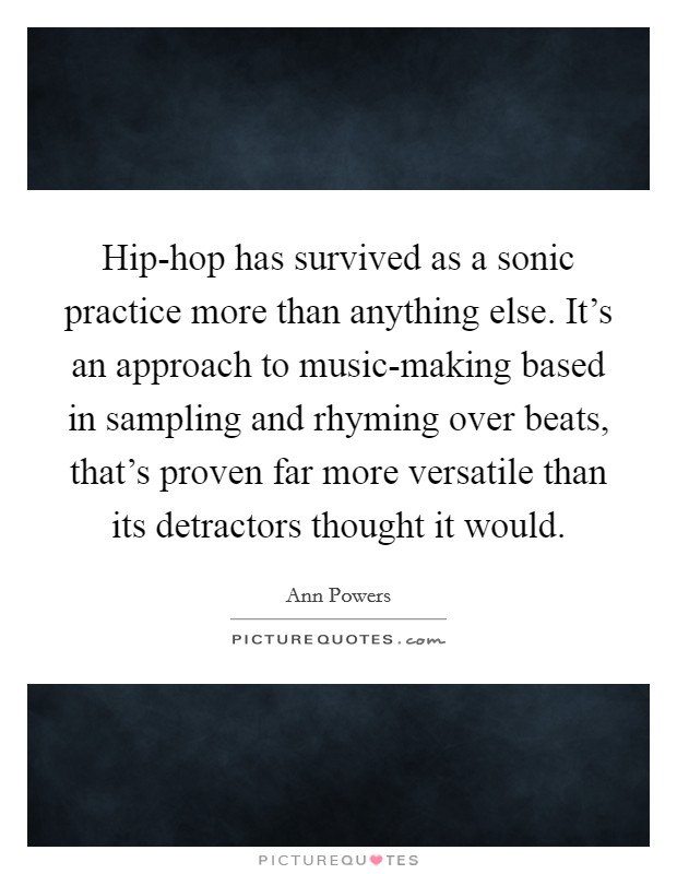Hip-hop has survived as a sonic practice more than anything else. It's an approach to music-making based in sampling and rhyming over beats, that's proven far more versatile than its detractors thought it would. Picture Quote #1