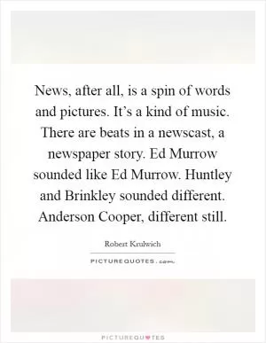 News, after all, is a spin of words and pictures. It’s a kind of music. There are beats in a newscast, a newspaper story. Ed Murrow sounded like Ed Murrow. Huntley and Brinkley sounded different. Anderson Cooper, different still Picture Quote #1