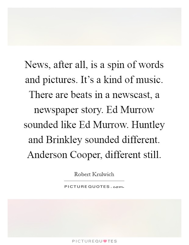News, after all, is a spin of words and pictures. It's a kind of music. There are beats in a newscast, a newspaper story. Ed Murrow sounded like Ed Murrow. Huntley and Brinkley sounded different. Anderson Cooper, different still. Picture Quote #1