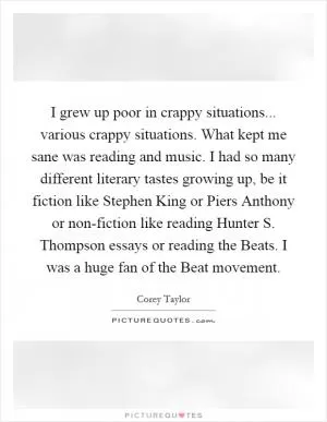 I grew up poor in crappy situations... various crappy situations. What kept me sane was reading and music. I had so many different literary tastes growing up, be it fiction like Stephen King or Piers Anthony or non-fiction like reading Hunter S. Thompson essays or reading the Beats. I was a huge fan of the Beat movement Picture Quote #1