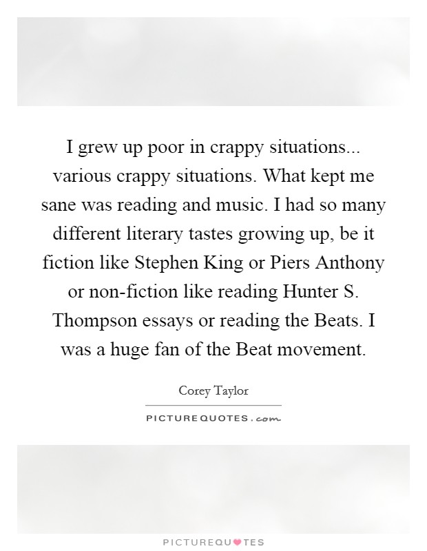 I grew up poor in crappy situations... various crappy situations. What kept me sane was reading and music. I had so many different literary tastes growing up, be it fiction like Stephen King or Piers Anthony or non-fiction like reading Hunter S. Thompson essays or reading the Beats. I was a huge fan of the Beat movement. Picture Quote #1