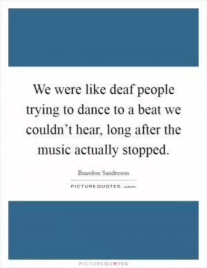 We were like deaf people trying to dance to a beat we couldn’t hear, long after the music actually stopped Picture Quote #1