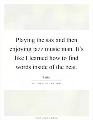 Playing the sax and then enjoying jazz music man. It’s like I learned how to find words inside of the beat Picture Quote #1
