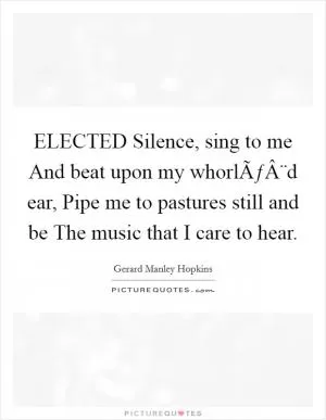 ELECTED Silence, sing to me And beat upon my whorlÃƒÂ¨d ear, Pipe me to pastures still and be The music that I care to hear Picture Quote #1