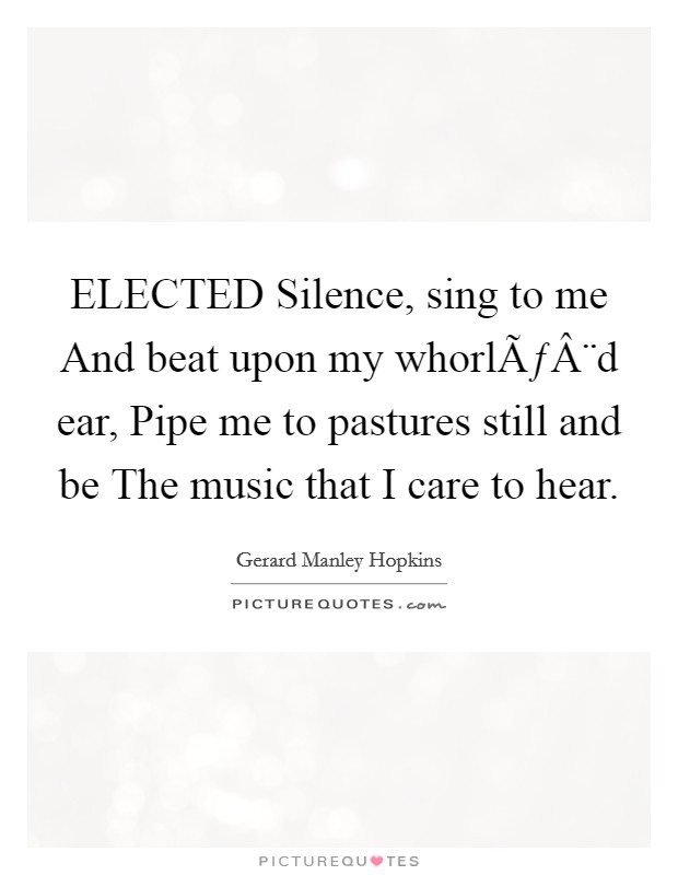ELECTED Silence, sing to me And beat upon my whorlÃƒÂ¨d ear, Pipe me to pastures still and be The music that I care to hear. Picture Quote #1