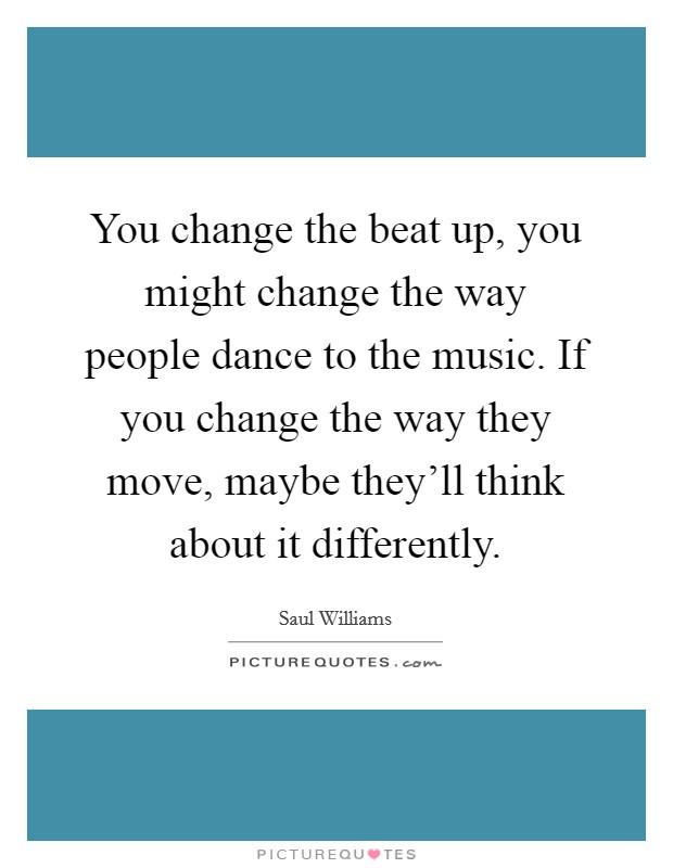 You change the beat up, you might change the way people dance to the music. If you change the way they move, maybe they'll think about it differently. Picture Quote #1