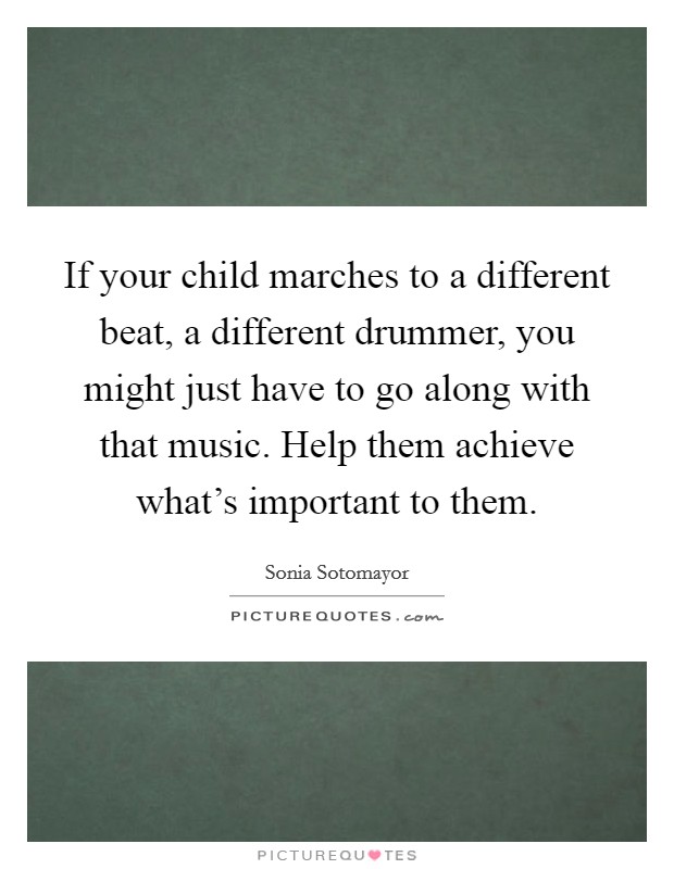 If your child marches to a different beat, a different drummer, you might just have to go along with that music. Help them achieve what's important to them. Picture Quote #1
