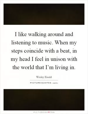 I like walking around and listening to music. When my steps coincide with a beat, in my head I feel in unison with the world that I’m living in Picture Quote #1