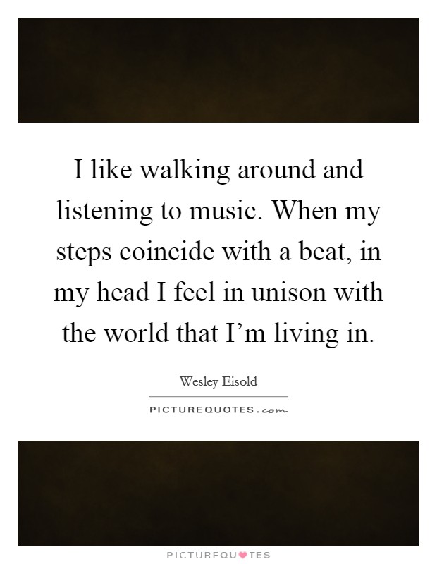 I like walking around and listening to music. When my steps coincide with a beat, in my head I feel in unison with the world that I'm living in. Picture Quote #1