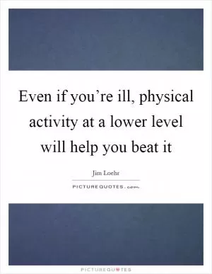 Even if you’re ill, physical activity at a lower level will help you beat it Picture Quote #1