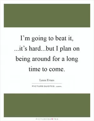 I’m going to beat it, ...it’s hard...but I plan on being around for a long time to come Picture Quote #1