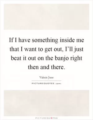 If I have something inside me that I want to get out, I’ll just beat it out on the banjo right then and there Picture Quote #1
