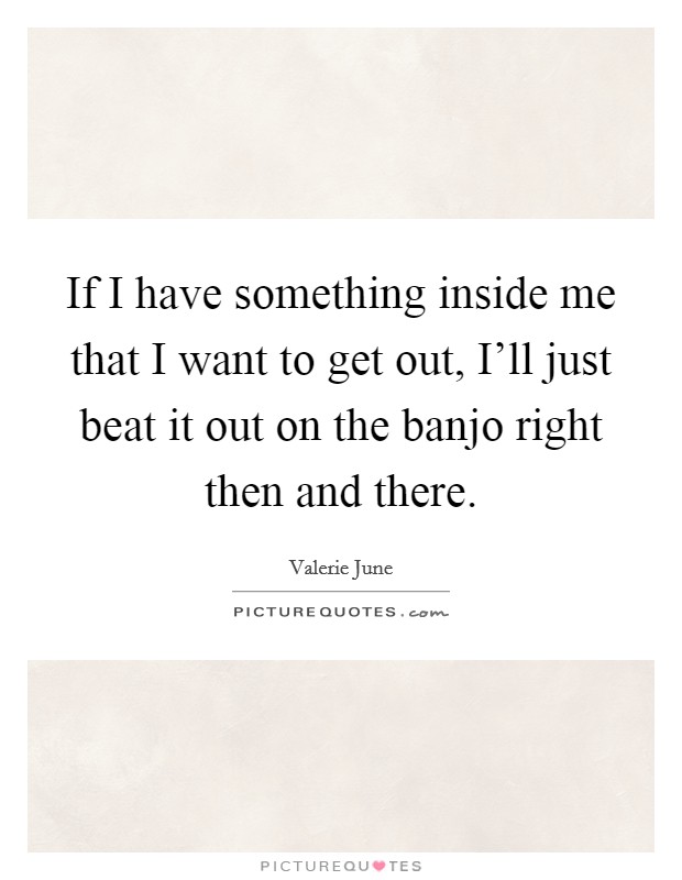 If I have something inside me that I want to get out, I'll just beat it out on the banjo right then and there. Picture Quote #1