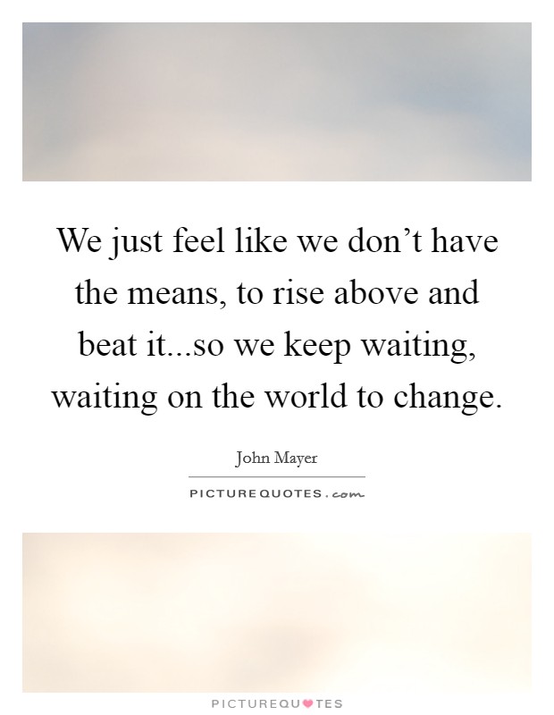 We just feel like we don't have the means, to rise above and beat it...so we keep waiting, waiting on the world to change. Picture Quote #1