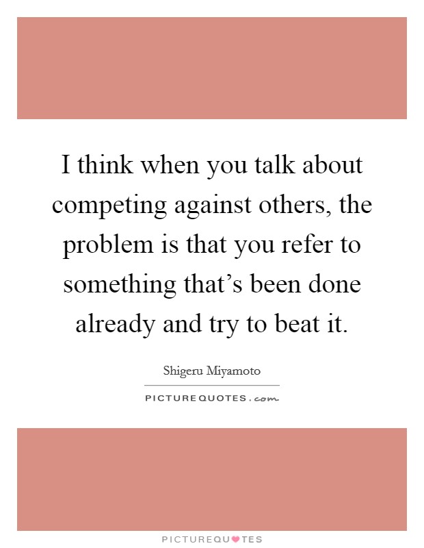 I think when you talk about competing against others, the problem is that you refer to something that's been done already and try to beat it. Picture Quote #1